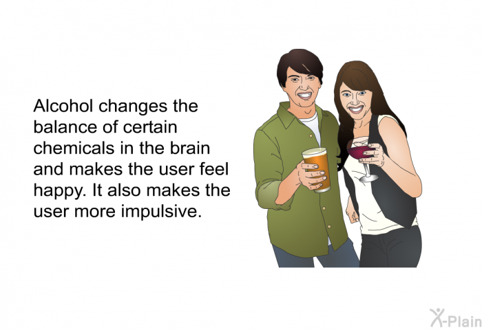 Alcohol changes the balance of certain chemicals in the brain and makes the user feel happy. It also makes the user more impulsive.