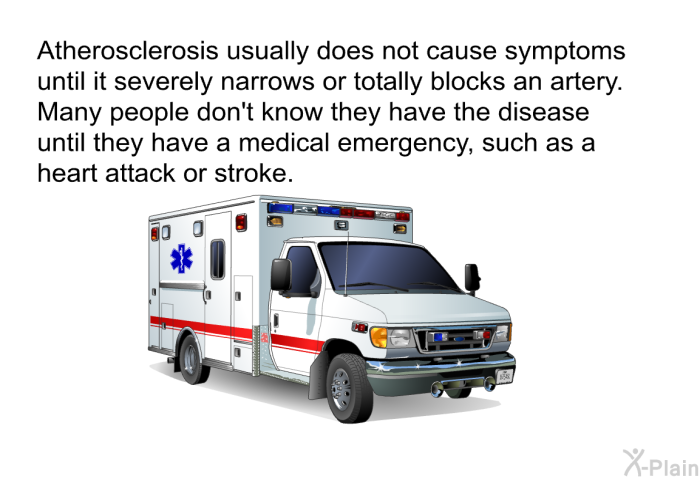 Atherosclerosis usually does not cause symptoms until it severely narrows or totally blocks an artery. Many people don't know they have the disease until they have a medical emergency, such as a heart attack or stroke.