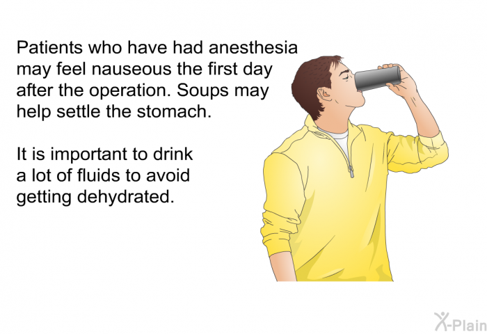 Patients who have had anesthesia may feel nauseous the first day after the operation. Soups may help settle the stomach. It is important to drink a lot of fluids to avoid getting dehydrated.