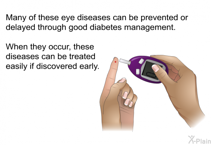 Many of these eye diseases can be prevented or delayed through good diabetes management. When they occur, these diseases can be treated easily if discovered early.