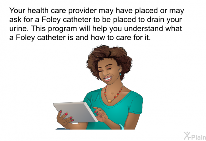 Your health care provider may have placed or may ask for a Foley catheter to be placed to drain your urine. This program will help you understand what a Foley catheter is and how to care for it.