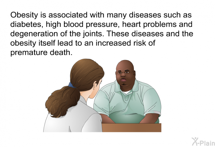 Obesity is associated with many diseases such as diabetes, high blood pressure, heart problems and degeneration of the joints. These diseases and the obesity itself lead to an increased risk of premature death.