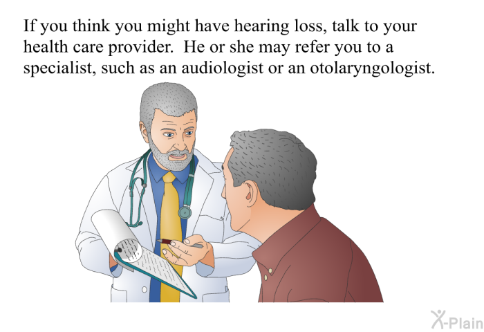 If you think you might have hearing loss, talk to your health care provider. He or she may refer you to a specialist, such as an audiologist or an otolaryngologist.