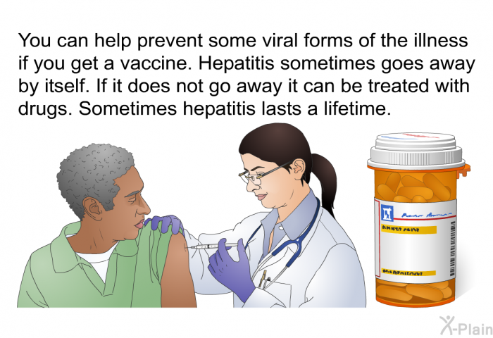 You can help prevent some viral forms of the illness if you get a vaccine. Hepatitis sometimes goes away by itself. If it does not go away it can be treated with drugs. Sometimes hepatitis lasts a lifetime.