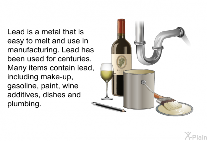 Lead is a metal that is easy to melt and use in manufacturing. Lead has been used for centuries. Many items contain lead, including make-up, gasoline, paint, wine additives, dishes and plumbing.