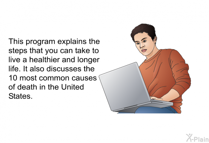 This health information explains the steps that you can take to live a healthier and longer life. It also discusses the 10 most common causes of death in the United States.
