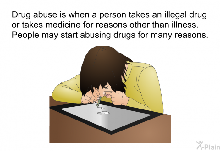 Drug abuse is when a person takes an illegal drug or takes medicine for reasons other than illness. People may start abusing drugs for many reasons.