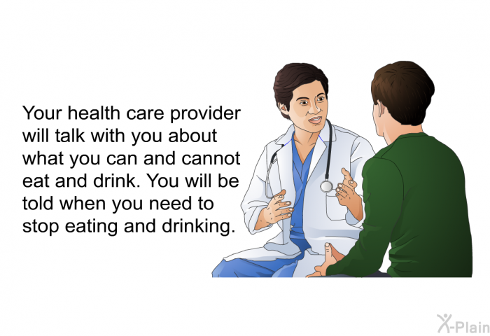 Your health care provider will talk with you about what you can and cannot eat and drink. You will be told when you need to stop eating and drinking.