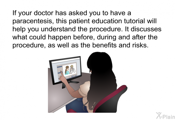 If your doctor has asked you to have a paracentesis, this health information will help you understand the procedure. It discusses what could happen before, during and after the procedure, as well as the benefits and risks.