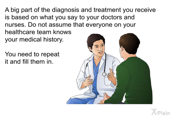 A big part of the diagnosis and treatment you receive is based on what you say to your doctors and nurses. Do not assume that everyone on your healthcare team knows your medical history. You need to repeat it and fill them in.