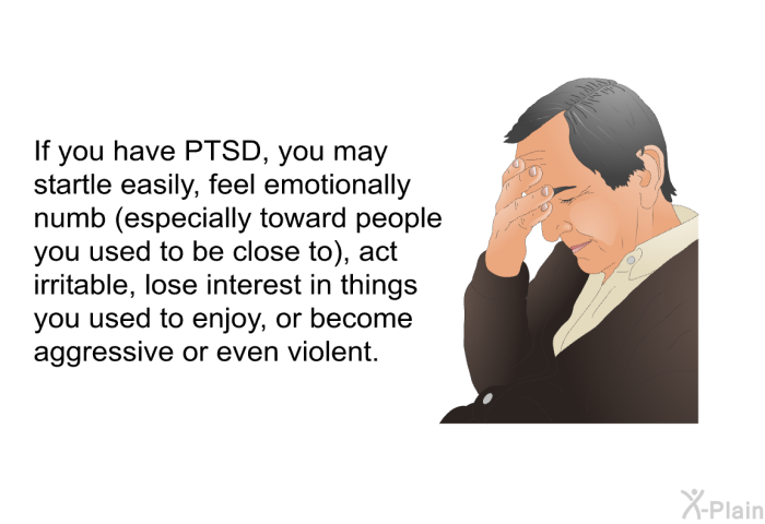 If you have PTSD, you may startle easily, feel emotionally numb (especially toward people you used to be close to), act irritable, lose interest in things you used to enjoy, or become aggressive or even violent.