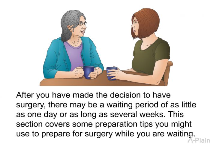 After you have made the decision to have surgery, there may be a waiting period of as little as one day or as long as several weeks. This section covers some preparation tips you might use to prepare for surgery while you are waiting.