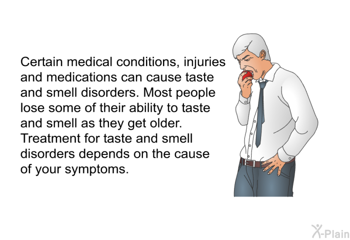 Certain medical conditions, injuries and medications can cause taste and smell disorders. Most people lose some of their ability to taste and smell as they get older. Treatment for taste and smell disorders depends on the cause of your symptoms.