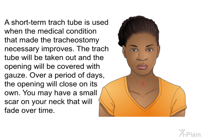 A short-term trach tube is used when the medical condition that made the tracheostomy necessary improves. The trach tube will be taken out and the opening will be covered with gauze. Over a period of days, the opening will close on its own. You may have a small scar on your neck that will fade over time.