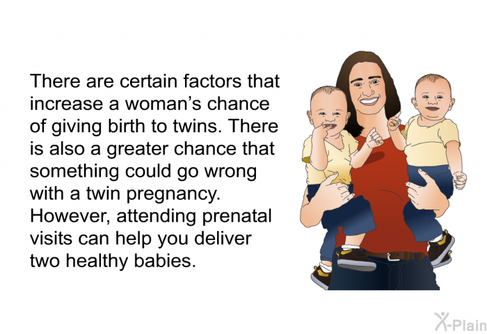 There are certain factors that increase a woman's chance of giving birth to twins. There is also a greater chance that something could go wrong with a twin pregnancy. However, attending prenatal visits can help you deliver two healthy babies.