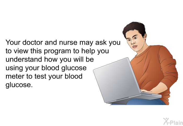 Your doctor and nurse may ask you to view this health information to help you understand how you will be using your blood glucose meter to test your blood glucose.