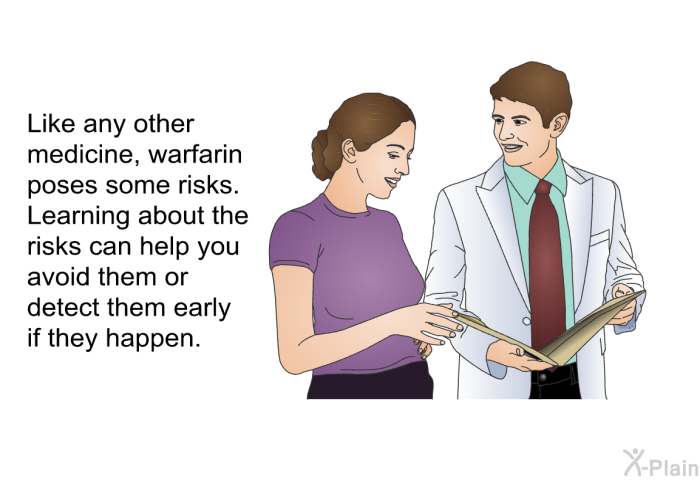 Like any other medicine, warfarin poses some risks. Learning about the risks can help you avoid them or detect them early if they happen.