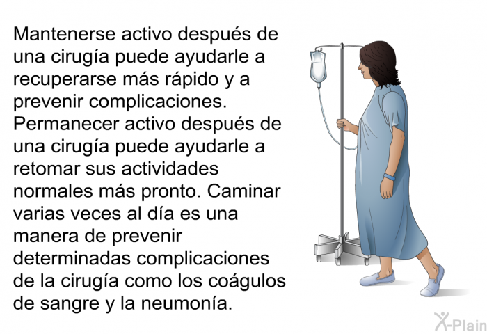 Mantenerse activo despus de una ciruga puede ayudarle a recuperarse ms rpido y a prevenir complicaciones. Permanecer activo despus de una ciruga puede ayudarle a retomar sus actividades normales ms pronto. Caminar varias veces al da es una manera de prevenir determinadas complicaciones de la ciruga como los cogulos de sangre y la neumona.