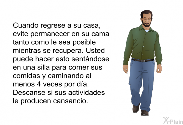 Cuando regrese a su casa, evite permanecer en su cama tanto como le sea posible mientras se recupera. Usted puede hacer esto sentndose en una silla para comer sus comidas y caminando al menos 4 veces por da. Descanse si sus actividades le producen cansancio.