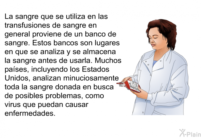 La sangre que se utiliza en las transfusiones de sangre en general proviene de un banco de sangre. Estos bancos son lugares en que se analiza y se almacena la sangre antes de usarla. Muchos pases, incluyendo los Estados Unidos, analizan minuciosamente toda la sangre donada en busca de posibles problemas, como virus que puedan causar enfermedades.