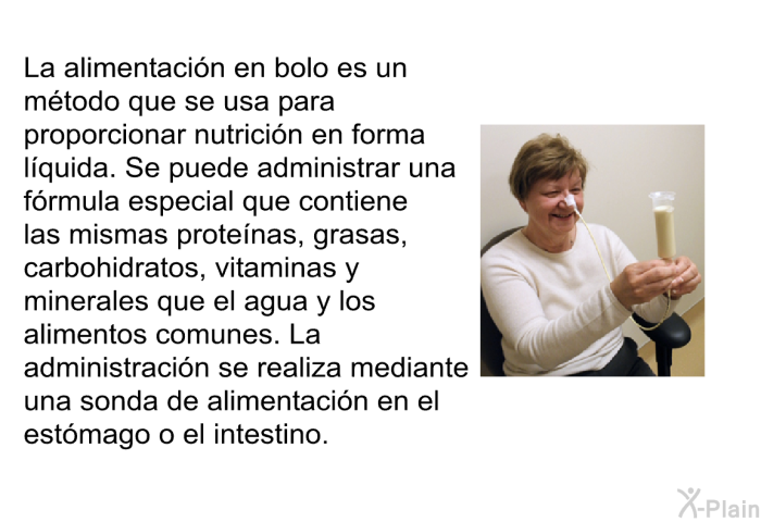 La alimentacin en bolo es un mtodo que se usa para proporcionar nutricin en forma lquida. Se puede administrar una frmula especial que contiene las mismas protenas, grasas, carbohidratos, vitaminas y minerales que el agua y los alimentos comunes. La administracin se realiza mediante una sonda de alimentacin en el estmago o el intestino.