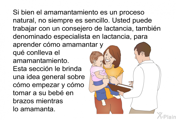 Si bien el amamantamiento es un proceso natural, no siempre es sencillo. Usted puede trabajar con un consejero de lactancia, tambin denominado especialista en lactancia, para aprender cmo amamantar y qu conlleva el amamantamiento. Esta seccin le brinda una idea general sobre cmo empezar y cmo tomar a su beb en brazos mientras lo amamanta.