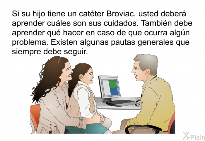 Si su hijo tiene un catter Broviac, usted deber aprender cules son sus cuidados. Tambin debe aprender qu hacer en caso de que ocurra algn problema. Existen algunas pautas generales que siempre debe seguir.