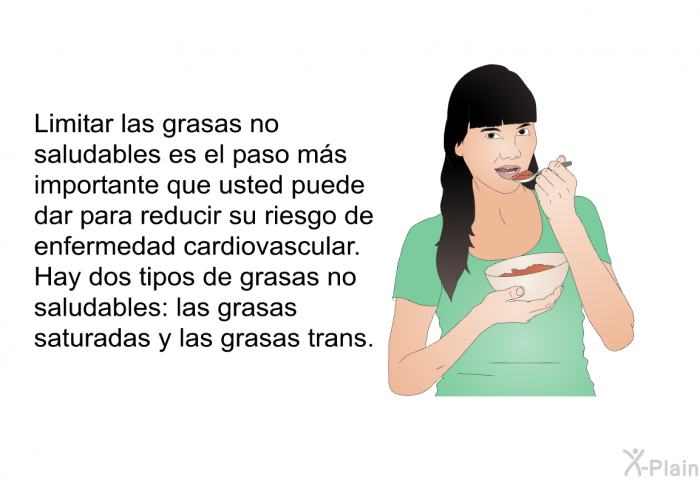 Limitar las grasas no saludables es el paso ms importante que usted puede dar para reducir su riesgo de enfermedad cardiovascular. Hay dos tipos de grasas no saludables: las grasas saturadas y las grasas trans.