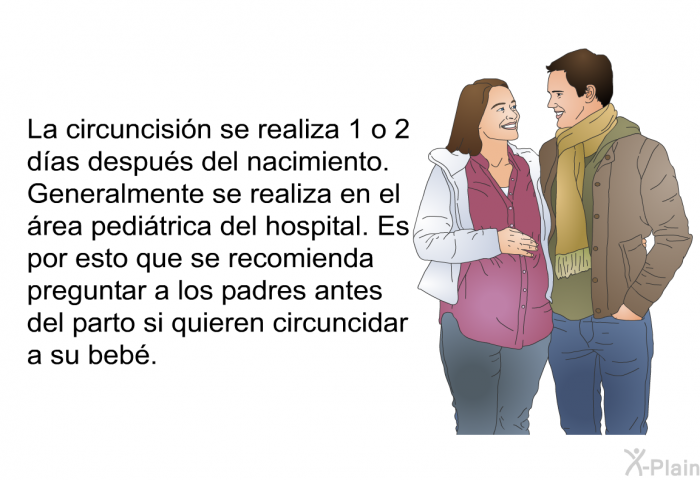 La circuncisin se realiza 1 o 2 das despus del nacimiento. Generalmente se realiza en el rea peditrica del hospital. Es por esto que se recomienda preguntar a los padres antes del parto si quieren circuncidar a su beb.