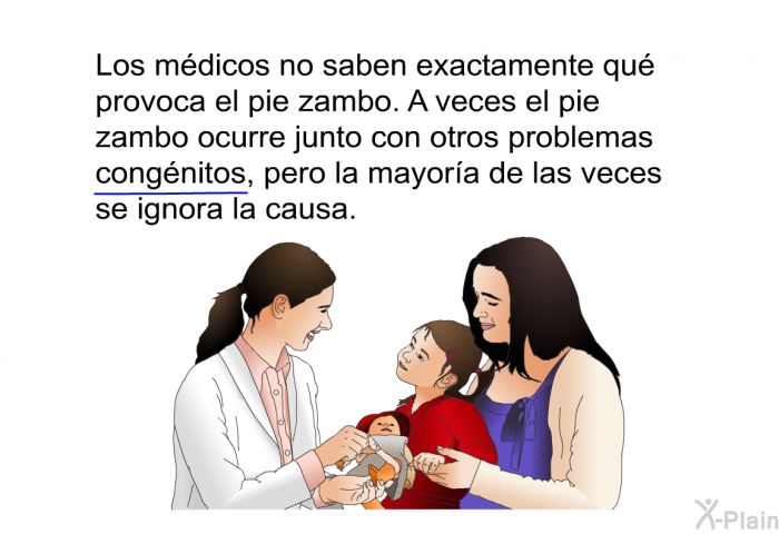 Los mdicos no saben exactamente qu provoca el pie zambo. A veces el pie zambo ocurre junto con otros problemas <U>congnitos,</U> pero la mayora de las veces se ignora la causa.