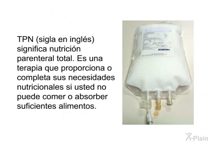 TPN (sigla en ingls) significa nutricin parenteral total. Es una terapia que proporciona o completa sus necesidades nutricionales si usted no puede comer o absorber suficientes alimentos.