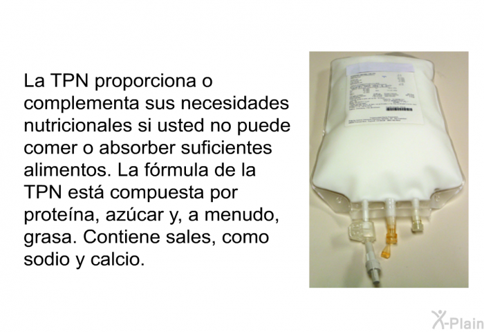 La TPN proporciona o complementa sus necesidades nutricionales si usted no puede comer o absorber suficientes alimentos. La frmula de la TPN est compuesta por protena, azcar y, a menudo, grasa. Contiene sales, como sodio y calcio.