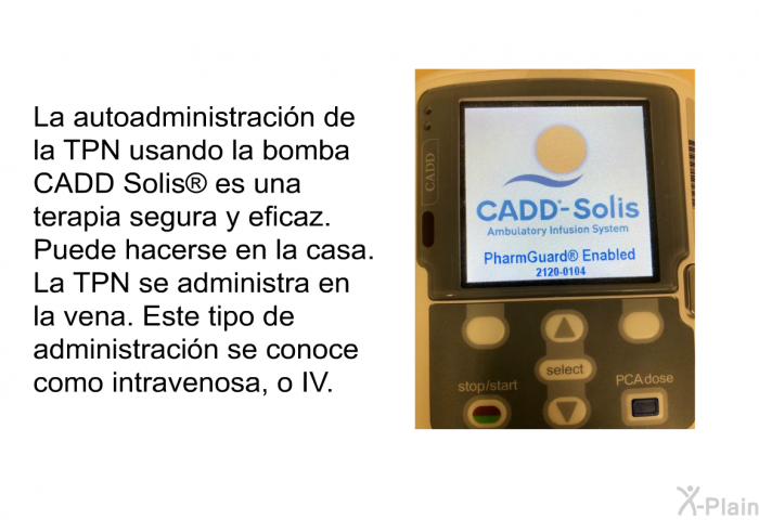 La autoadministracin de la TPN usando la bomba CADD Solis<SUP> </SUP> es una terapia segura y eficaz. Puede hacerse en la casa. La TPN se administra en la vena. Este tipo de administracin se conoce como intravenosa, o IV.