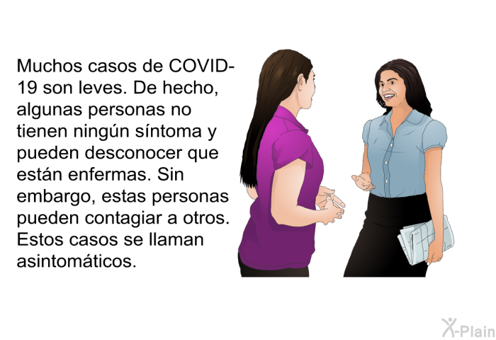 Muchos casos de COVID-19 son leves. De hecho, algunas personas no tienen ningn sntoma y pueden desconocer que estn enfermas. Sin embargo, estas personas pueden contagiar a otros. Estos casos se llaman asintomticos.