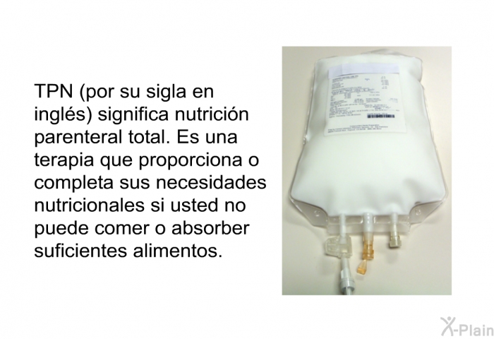 TPN (por su sigla en ingls) significa nutricin parenteral total. Es una terapia que proporciona o completa sus necesidades nutricionales si usted no puede comer o absorber suficientes alimentos.