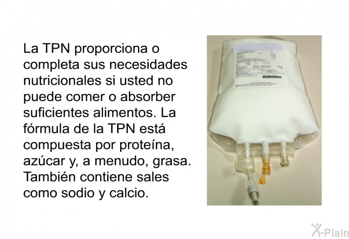 La TPN proporciona o completa sus necesidades nutricionales si usted no puede comer o absorber suficientes alimentos. La frmula de la TPN est compuesta por protena, azcar y, a menudo, grasa. Tambin contiene sales como sodio y calcio.