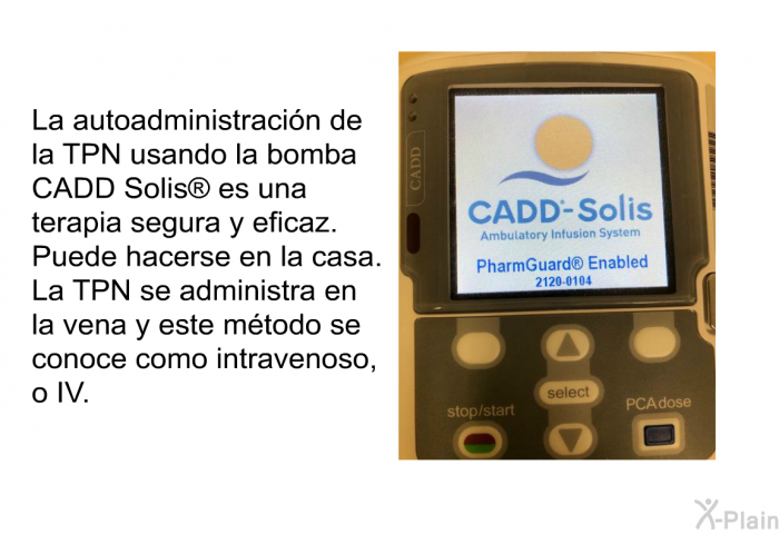 La autoadministracin de la TPN usando la bomba CADD Solis<SUP> </SUP> es una terapia segura y eficaz. Puede hacerse en la casa. La TPN se administra en la vena y este mtodo se conoce como intravenoso, o IV.