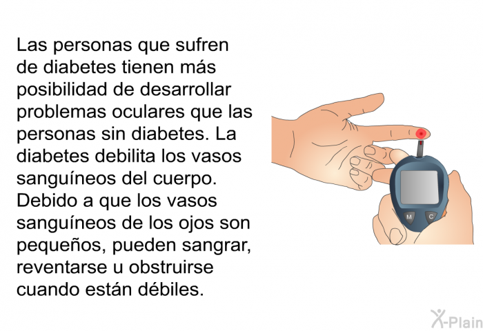 Las personas que sufren de diabetes tienen ms posibilidad de desarrollar problemas oculares que las personas sin diabetes. La diabetes debilita los vasos sanguneos del cuerpo. Debido a que los vasos sanguneos de los ojos son pequeos, pueden sangrar, reventarse u obstruirse cuando estn dbiles.