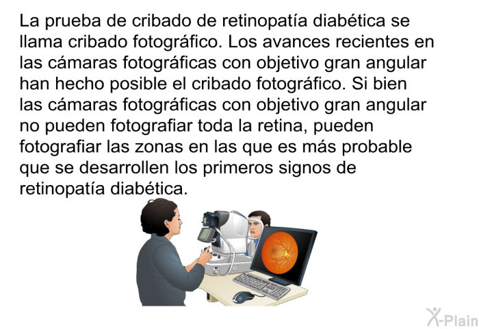 La prueba de cribado de retinopata diabtica se llama cribado fotogrfico. Los avances recientes en las cmaras fotogrficas con objetivo gran angular han hecho posible el cribado fotogrfico. Si bien las cmaras fotogrficas con objetivo gran angular no pueden fotografiar toda la retina, pueden fotografiar las zonas en las que es ms probable que se desarrollen los primeros signos de retinopata diabtica.