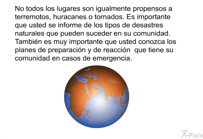 No todos los lugares son igualmente propensos a terremotos, huracanes o tornados. Es importante que usted se informe de los tipos de desastres naturales que pueden suceder en su comunidad. Tambin es muy importante que usted conozca los planes de preparacin y de reaccin que tiene su comunidad en casos de emergencia.