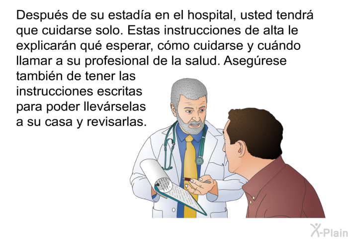 Despus de su estada en el hospital, usted tendr que cuidarse solo. Estas instrucciones de alta le explicarn qu esperar, cmo cuidarse y cundo llamar a su profesional de la salud. Asegrese tambin de tener las instrucciones escritas para poder llevrselas a su casa y revisarlas.