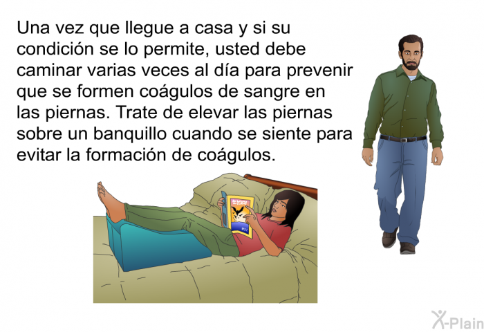 Una vez que llegue a casa y si su condicin se lo permite, usted debe caminar varias veces al da para prevenir que se formen cogulos de sangre en las piernas. Trate de elevar las piernas sobre un banquillo cuando se siente para evitar la formacin de cogulos.