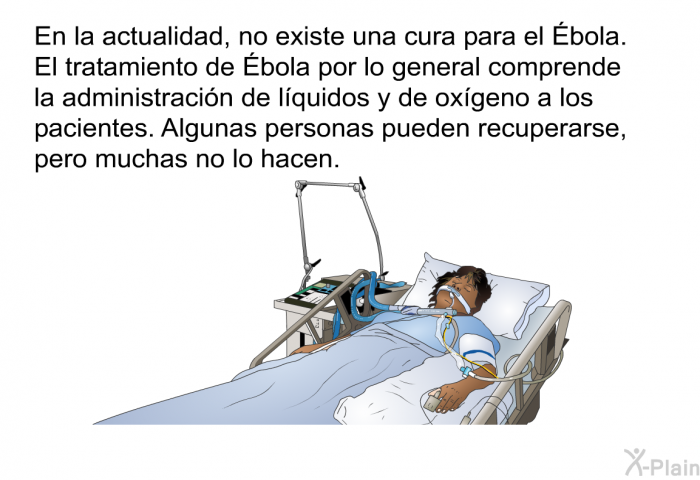 En la actualidad, no existe una cura para el Ébola. El tratamiento de Ébola por lo general comprende la administracin de lquidos y de oxgeno a los pacientes. Algunas personas pueden recuperarse, pero muchas no lo hacen.