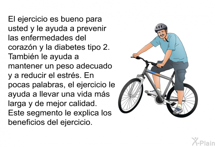 El ejercicio es bueno para usted y le ayuda a prevenir las enfermedades del corazn y la diabetes tipo 2. Tambin le ayuda a mantener un peso adecuado y a reducir el estrs. En pocas palabras, el ejercicio le ayuda a llevar una vida ms larga y de mejor calidad. Este segmento le explica los beneficios del ejercicio.