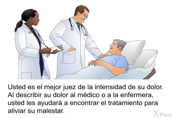 Usted es el mejor juez de la intensidad de su dolor. Al describir su dolor al mdico o a la enfermera, usted les ayudar a encontrar el tratamiento para aliviar su malestar.