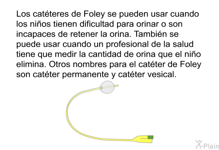 Los catteres de Foley se pueden usar cuando los nios tienen dificultad para orinar o son incapaces de retener la orina. Tambin se puede usar cuando un profesional de la salud tiene que medir la cantidad de orina que el nio elimina. Otros nombres para el catter de Foley son catter permanente y catter vesical.