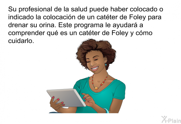 Su profesional de la salud puede haber colocado o indicado la colocacin de un catter de Foley para drenar su orina. Esta informacin acerca de su salud le ayudar a comprender qu es un catter de Foley y cmo cuidarlo.