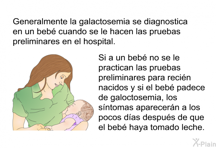 Generalmente la galactosemia se diagnostica en un beb cuando se le hacen las pruebas preliminares en el hospital. Si a un beb no se le practican las pruebas preliminares para recin nacidos y si el beb padece de galoctosemia, los sntomas aparecern a los pocos das despus de que el beb haya tomado leche.