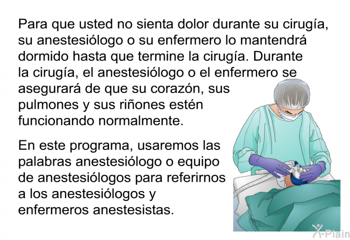 Para que usted no sienta dolor durante su ciruga, su anestesilogo o su enfermero lo mantendr dormido hasta que termine la ciruga. Durante la ciruga, el anestesilogo o el enfermero se asegurar de que su corazn, sus pulmones y sus riones estn funcionando normalmente. 
 En este programa, usaremos las palabras anestesilogo o equipo de anestesilogos para referirnos a los anestesilogos y enfermeros anestesistas.