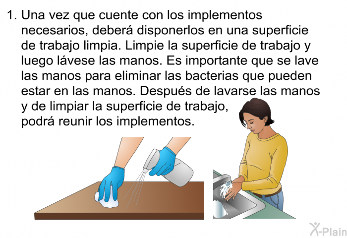 Una vez que cuente con los implementos necesarios, deber disponerlos en una superficie de trabajo limpia. Limpie la superficie de trabajo y luego lvese las manos. Es importante que se lave las manos para eliminar las bacterias que pueden estar en las manos. Despus de lavarse las manos y de limpiar la superficie de trabajo, podr reunir los implementos.